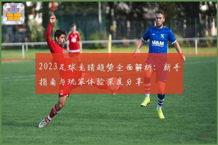 2023足球竞猜趋势全面解析：新手指南与玩家体验深度分享