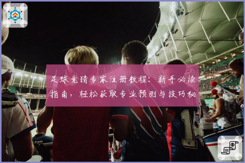 足球竞猜专家注册教程：新手必读指南，轻松获取专业预测与技巧秘诀