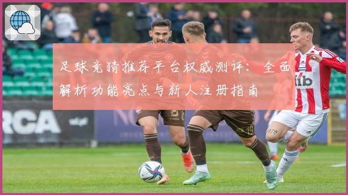 足球竞猜推荐平台权威测评：全面解析功能亮点与新人注册指南