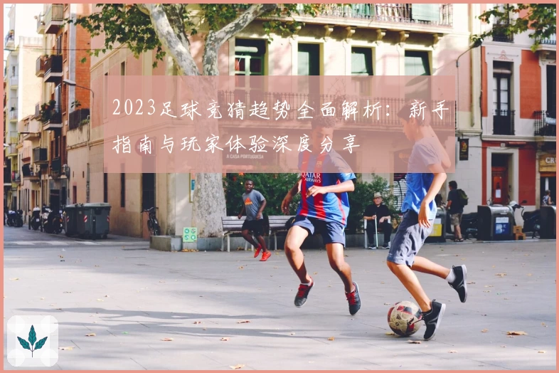 2023足球竞猜趋势全面解析：新手指南与玩家体验深度分享