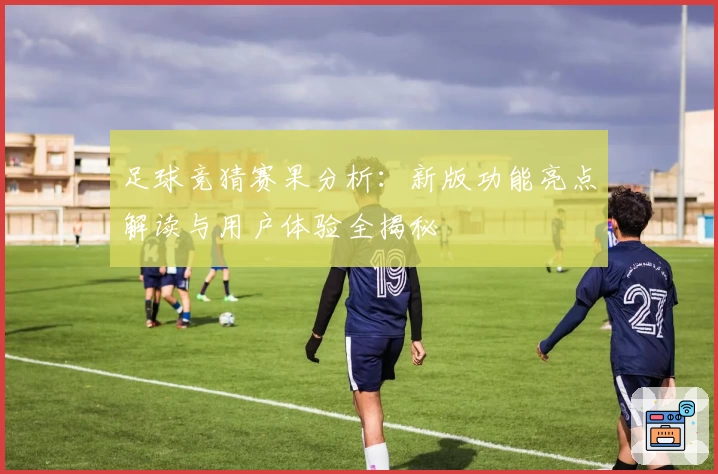 足球竞猜赛果分析：新版功能亮点解读与用户体验全揭秘