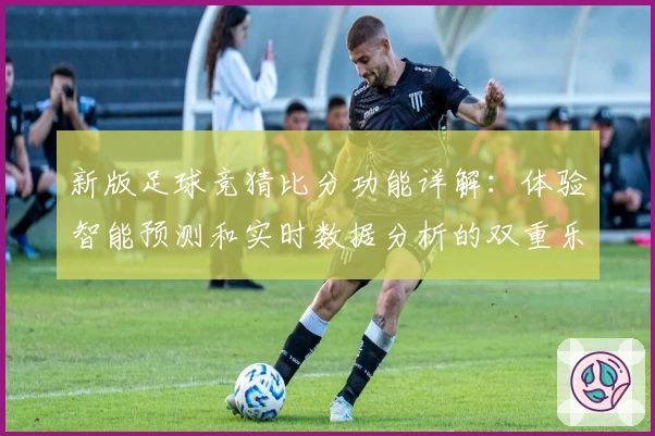 新版足球竞猜比分功能详解：体验智能预测和实时数据分析的双重乐趣